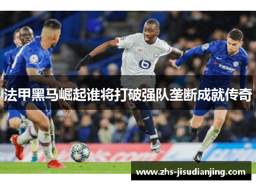 法甲黑马崛起谁将打破强队垄断成就传奇 法甲黑马崛起谁将打破强队垄断成就传奇