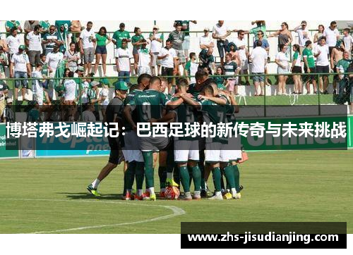 博塔弗戈崛起记:巴西足球的新传奇与未来挑战 博塔弗戈崛起记:巴西足球的新传奇与未来挑战
