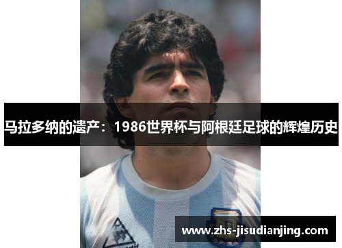 马拉多纳的遗产:1986世界杯与阿根廷足球的辉煌历史 马拉多纳的遗产:1986世界杯与阿根廷足球的辉煌历史