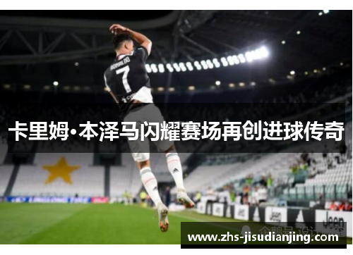 卡里姆·本泽马闪耀赛场再创进球传奇 卡里姆·本泽马闪耀赛场再创进球传奇