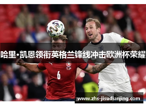 哈里·凯恩领衔英格兰锋线冲击欧洲杯荣耀 哈里·凯恩领衔英格兰锋线冲击欧洲杯荣耀