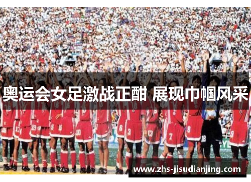 奥运会女足激战正酣 展现巾帼风采 奥运会女足激战正酣 展现巾帼风采