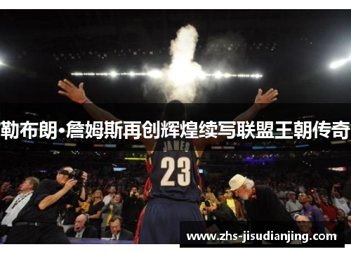 勒布朗·詹姆斯再创辉煌续写联盟王朝传奇