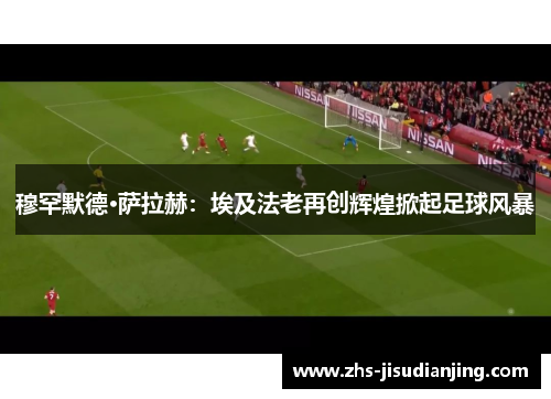 穆罕默德·萨拉赫:埃及法老再创辉煌掀起足球风暴 穆罕默德·萨拉赫:埃及法老再创辉煌掀起足球风暴