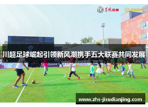 川超足球崛起引领新风潮携手五大联赛共同发展 川超足球崛起引领新风潮携手五大联赛共同发展
