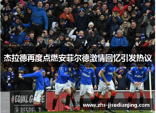 杰拉德再度点燃安菲尔德激情回忆引发热议 杰拉德再度点燃安菲尔德激情回忆引发热议