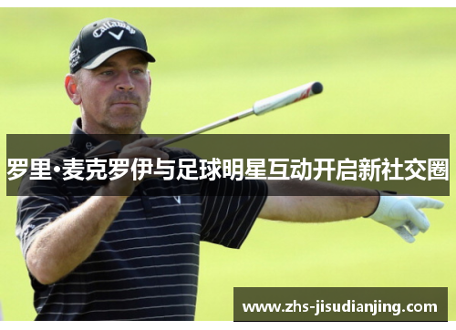 罗里·麦克罗伊与足球明星互动开启新社交圈